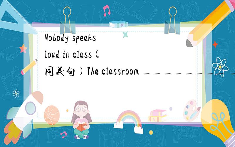 Nobody speaks loud in class(同义句)The classroom ________ ________