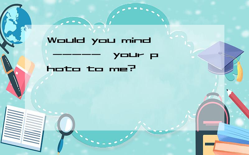 Would you mind -----  your photo to me?