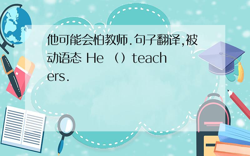 他可能会怕教师.句子翻译,被动语态 He （）teachers.