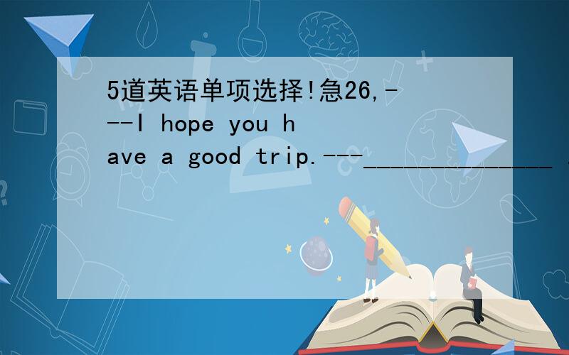 5道英语单项选择!急26,---I hope you have a good trip.---______________ .A,Good B,That sounds interesting.C,You’re welcome D,Thank you27,My pen pal will _______ Chongqing next Sunday.A,go B,come C,arrive in D,get28,Take a walk ________ the pa