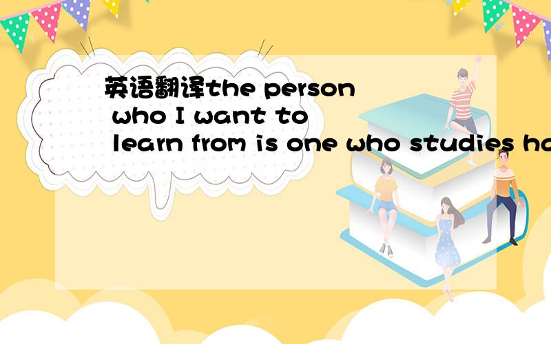 英语翻译the person who I want to learn from is one who studies hard and works well
