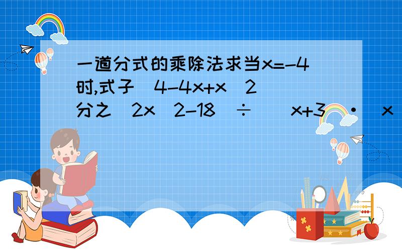 一道分式的乘除法求当x=-4时,式子（4-4x+x^2）分之（2x^2-18）÷[(x+3)·(x^2+x-6)分之(3-x)]的值