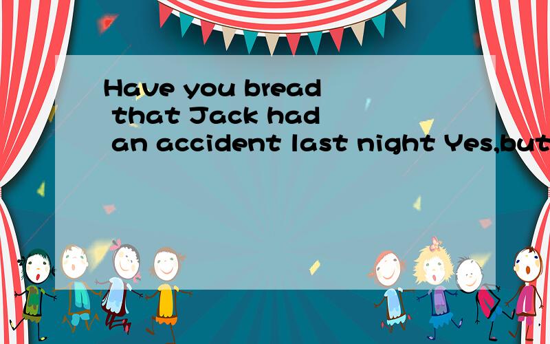 Have you bread that Jack had an accident last night Yes,but__ he wasn't badly hurt