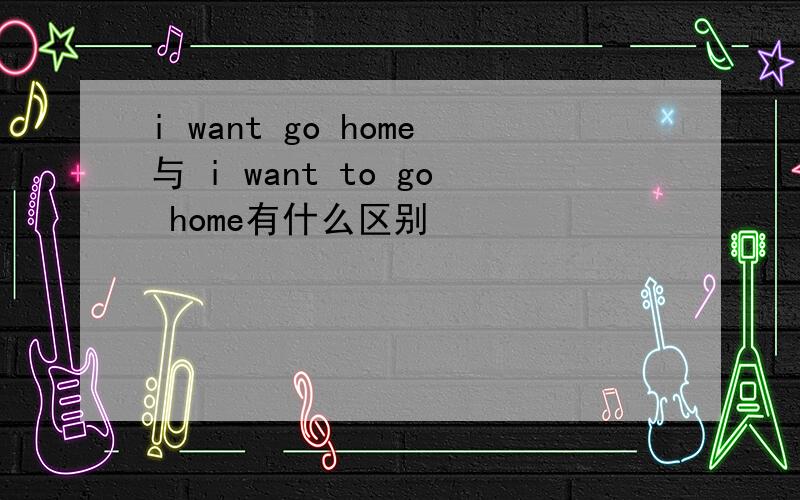 i want go home与 i want to go home有什么区别