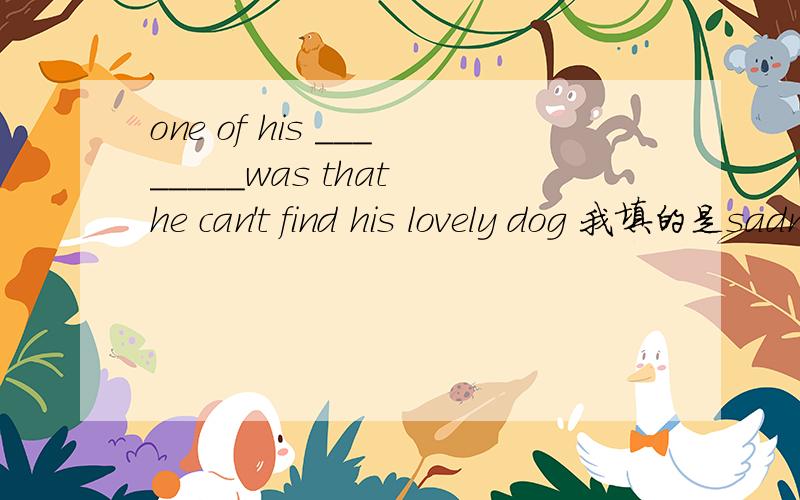 one of his ________was that he can't find his lovely dog 我填的是sadness 但好像不通顺___________上面的单词是S开头的