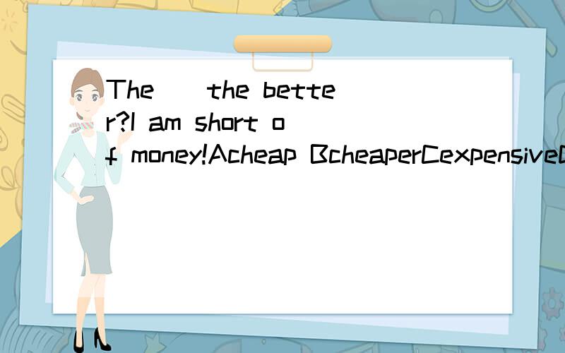 The__the better?I am short of money!Acheap BcheaperCexpensiveDmore expensive