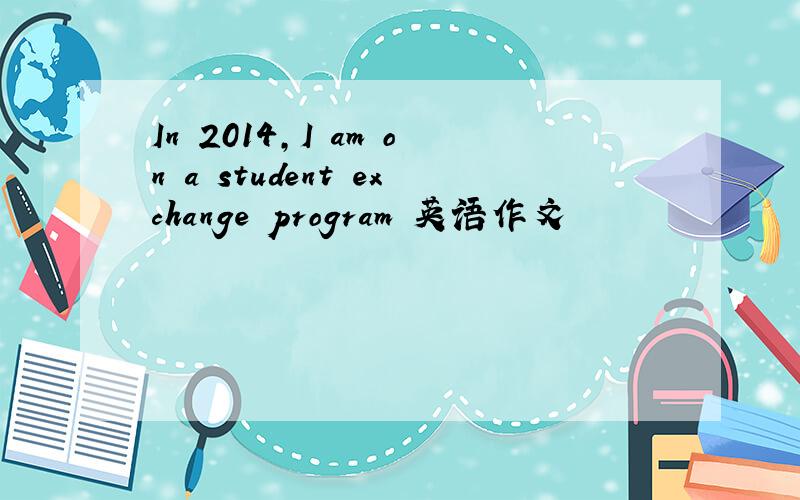 In 2014,I am on a student exchange program 英语作文