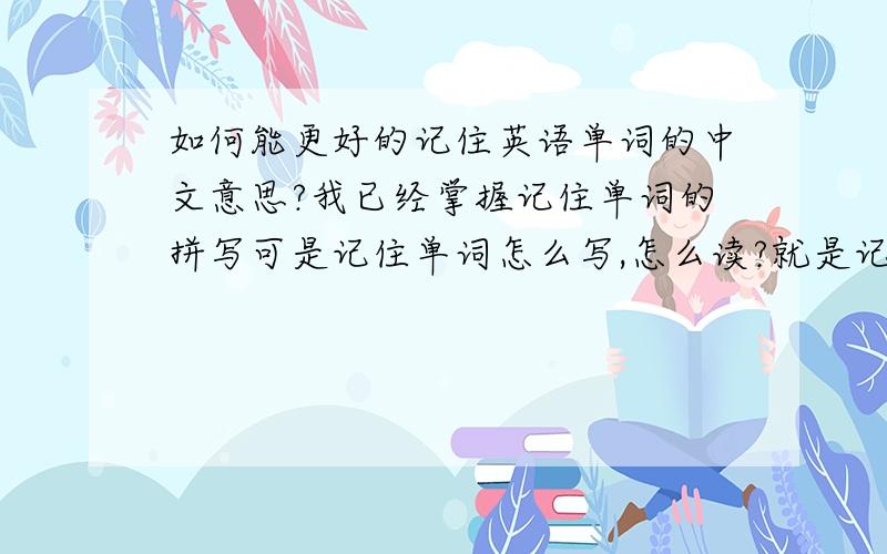 如何能更好的记住英语单词的中文意思?我已经掌握记住单词的拼写可是记住单词怎么写,怎么读?就是记不住那中文意思 所以在阅读方面有时还是有困难的请看清楚 是记住中文意思 而不是要