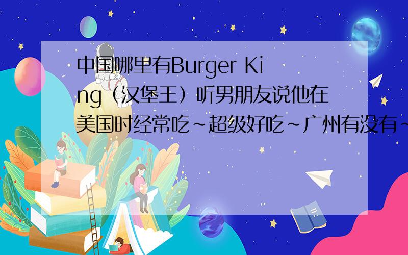 中国哪里有Burger King（汉堡王）听男朋友说他在美国时经常吃~超级好吃~广州有没有~广州没有的话哪里有呢?地址在哪?还有谁有它家的菜单和价格吗~