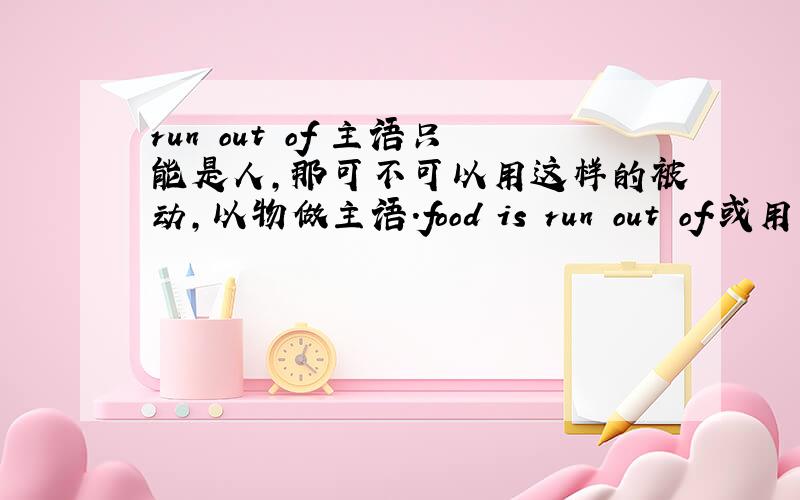 run out of 主语只能是人,那可不可以用这样的被动,以物做主语.food is run out of.或用于独立主格中.food run out of ,he had to go out from his hiding place .