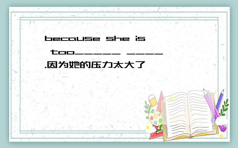 because she is too_____ ____.因为她的压力太大了
