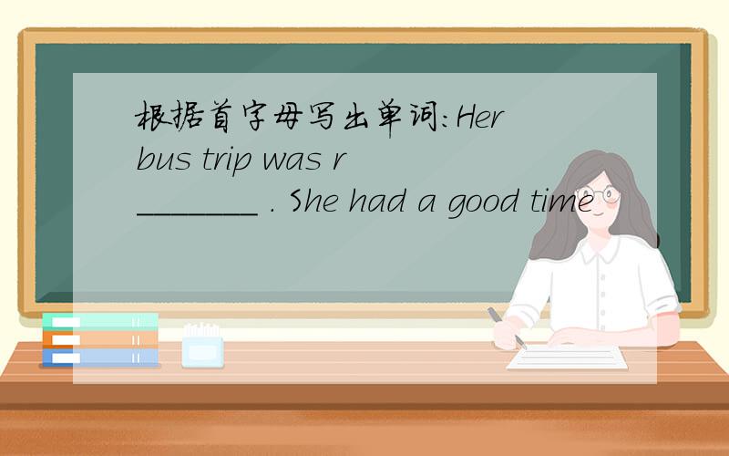 根据首字母写出单词：Her bus trip was r_______ . She had a good time