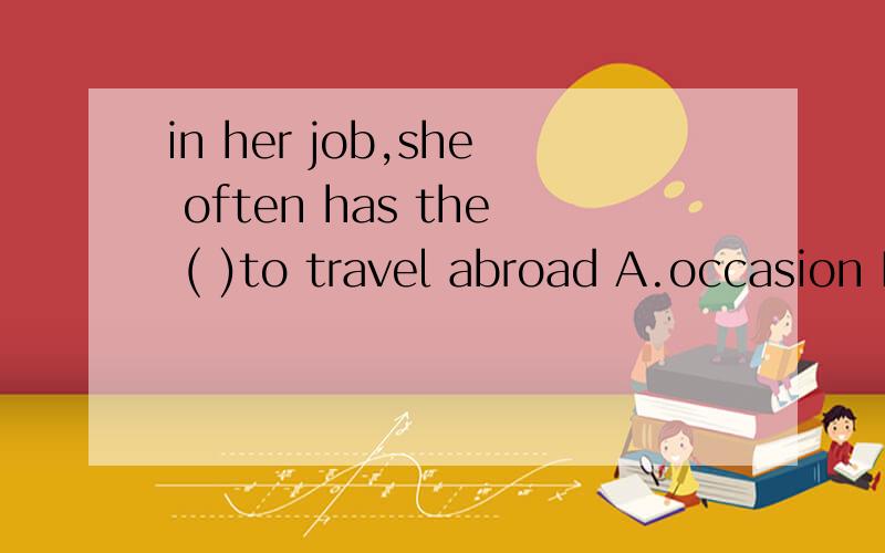 in her job,she often has the ( )to travel abroad A.occasion B.ability C.possibility D.opportunity选什么 为什么