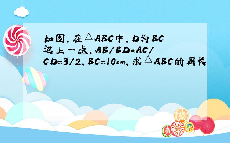 如图,在△ABC中,D为BC边上一点,AB/BD=AC/CD=3/2,BC=10cm,求△ABC的周长