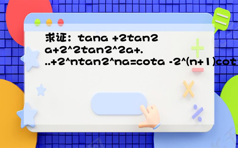 求证：tana +2tan2a+2^2tan2^2a+...+2^ntan2^na=cota -2^(n+1)cot2(n+1)a答案提示给的裂项法cot2(n+1)a改为cot2^(n+1)a打错了