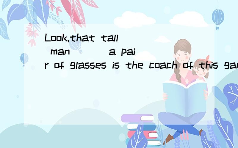 Look,that tall man ( ) a pair of glasses is the coach of this game选with还是wear