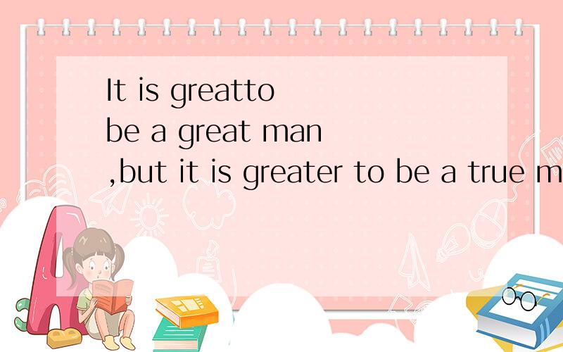 It is greatto be a great man,but it is greater to be a true man翻译.