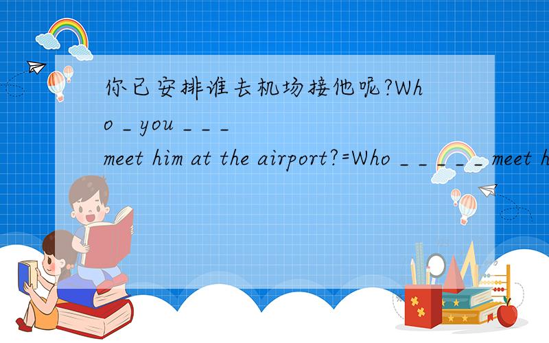 你已安排谁去机场接他呢?Who _ you _ _ _ meet him at the airport?=Who _ _ _ _ _ meet him at the air by you?