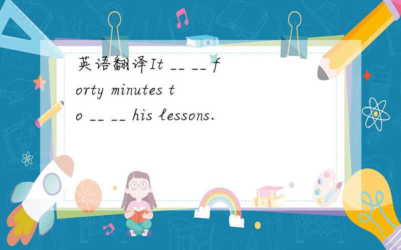 英语翻译It __ __ forty minutes to __ __ his lessons.