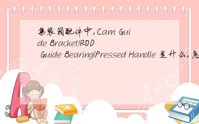 集装箱配件中,Cam Guide Bracket/ROD Guide Bearing/Pressed Handle 是什么,急,高手们来帮忙