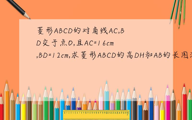 菱形ABCD的对角线AC,BD交于点O,且AC=16cm,BD=12cm,求菱形ABCD的高DH和AB的长图没法画