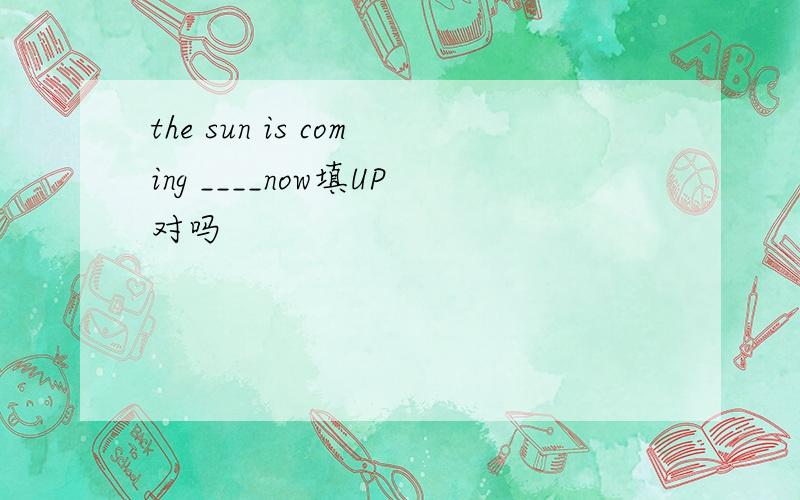the sun is coming ____now填UP对吗
