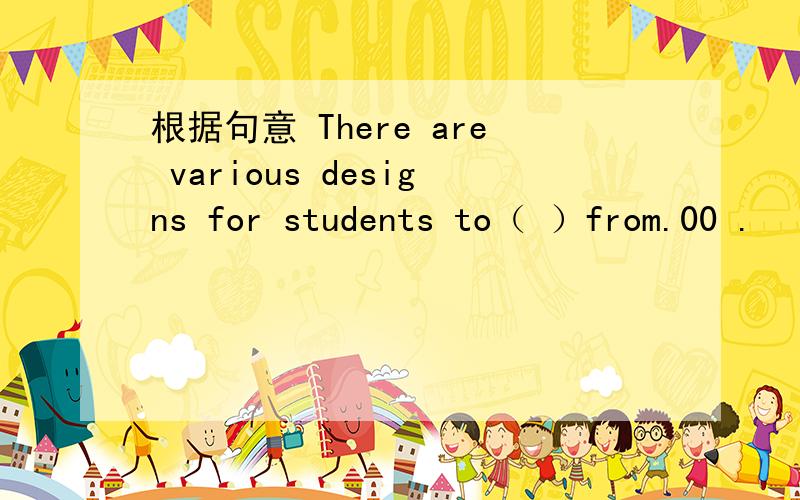 根据句意 There are various designs for students to（ ）from.00 .