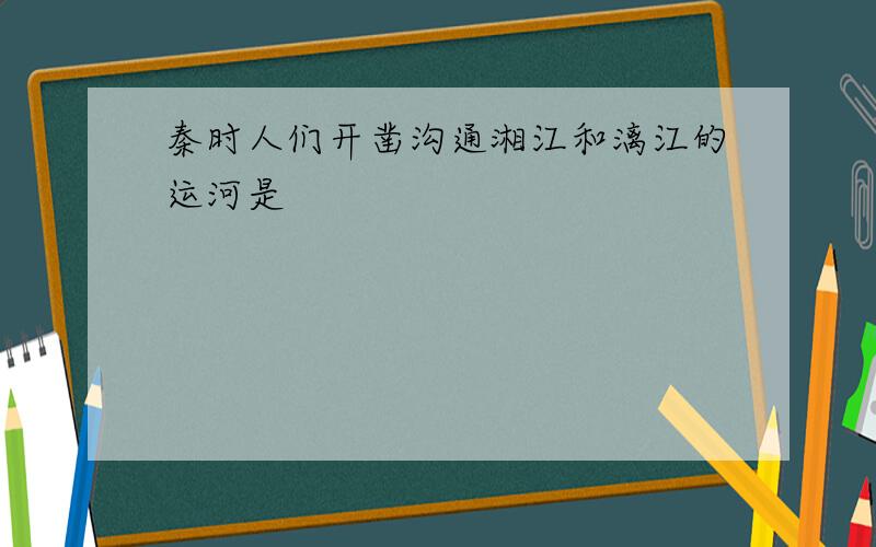 秦时人们开凿沟通湘江和漓江的运河是