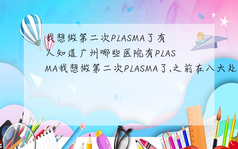 我想做第二次PLASMA了有人知道广州哪些医院有PLASMA我想做第二次PLASMA了,之前在八大处国贸做的,太贵了,我目前在深圳,有人知道广州哪些医院有PLASMA吗?如果不行还是去八大处,有同却去吗?我个