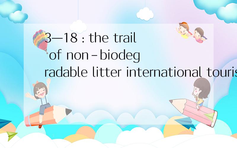 3—18：the trail of non-biodegradable litter international tourists leave behind them and the vast amount of  fossil fuel    consumed in transportation pose grave environmental threats to the tourist destinations and beyond.   想问：   1—the t