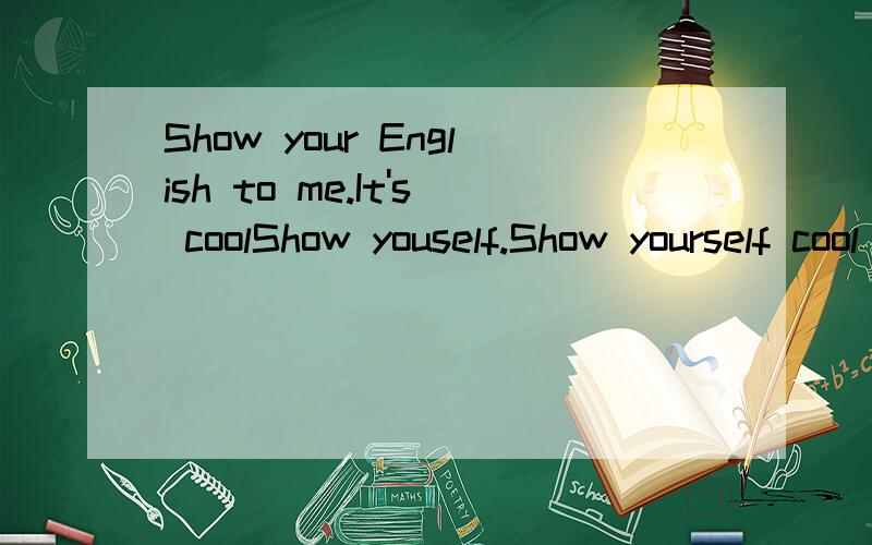Show your English to me.It's coolShow youself.Show yourself cool Engish.You are very good,you don't siad 