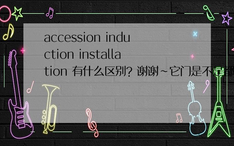accession induction installation 有什么区别? 谢谢~它门是不是都有就职的意思啊 用法上有什么区别?