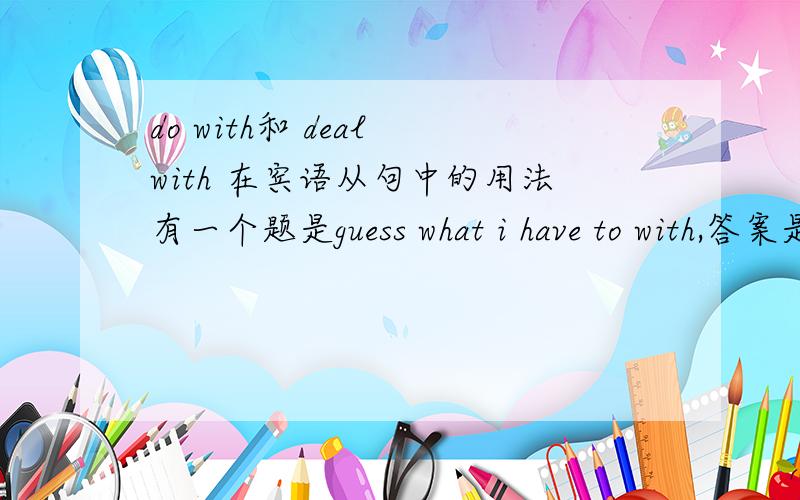 do with和 deal with 在宾语从句中的用法有一个题是guess what i have to with,答案是deal.为什么啊.不是deal with 用how引导吗.do with 用what 谁能详细说下
