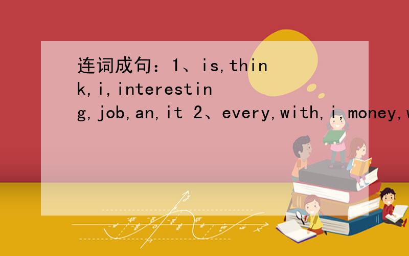 连词成句：1、is,think,i,interesting,job,an,it 2、every,with,i,money,work,and,day,people3、完成句子：A：My mother works in a bank .B：( ) A：Yes ,she is .She works hard.