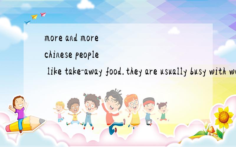 more and more chinese people like take-away food.they are usually busy with work and do not havetime to cook meals after work.so take-away food becomes more and more popular.there are many different kinds,such as fried chicken,hamburgers,fish and chi