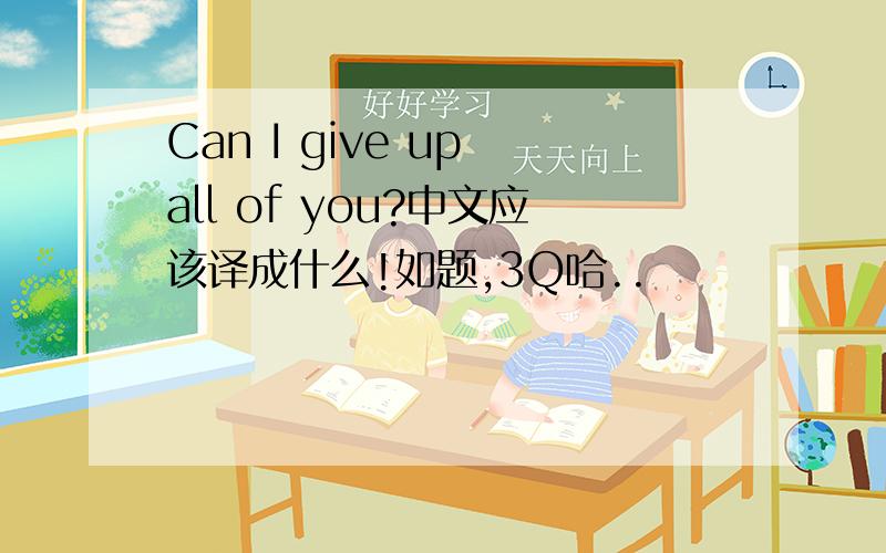 Can I give up all of you?中文应该译成什么!如题,3Q哈..