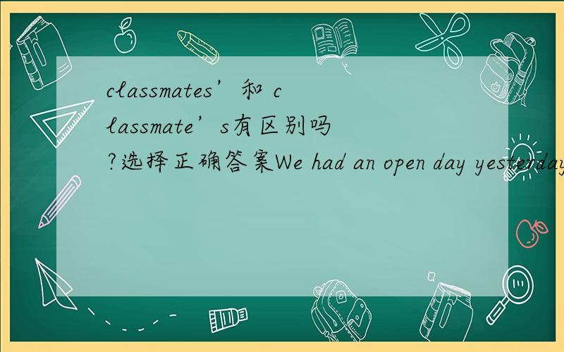 classmates’和 classmate’s有区别吗?选择正确答案We had an open day yesterday. All my ( ) parents came to our school.A. classmate    B. classmates   C. classmate's   D. classmates'谢谢