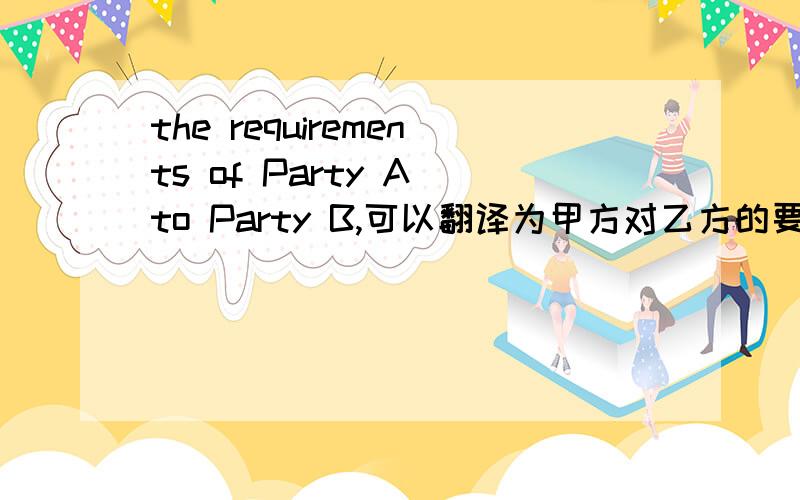 the requirements of Party A to Party B,可以翻译为甲方对乙方的要求吗?