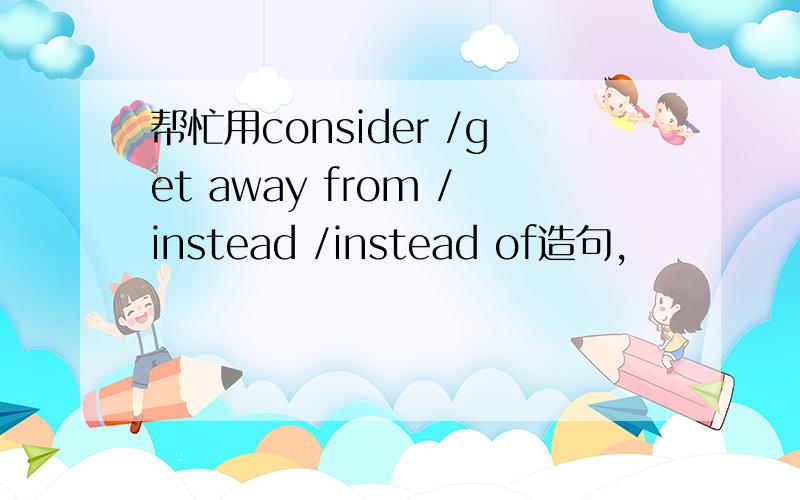 帮忙用consider /get away from /instead /instead of造句,