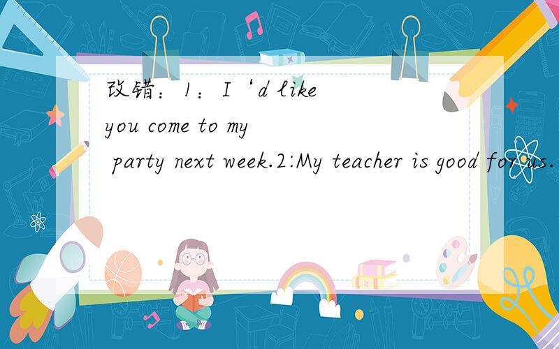 改错：1：I‘d like you come to my party next week.2:My teacher is good for us.