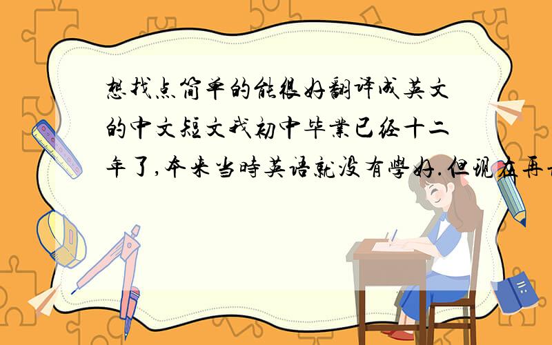 想找点简单的能很好翻译成英文的中文短文我初中毕业已经十二年了,本来当时英语就没有学好.但现在再让我像以前在课堂上那样的模式来学,几乎没什么意义.因为我现在不再是应付考试了.