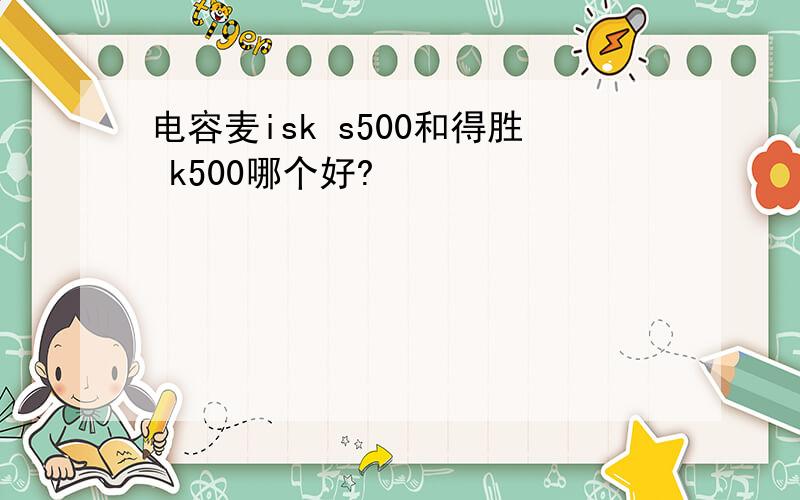 电容麦isk s500和得胜 k500哪个好?