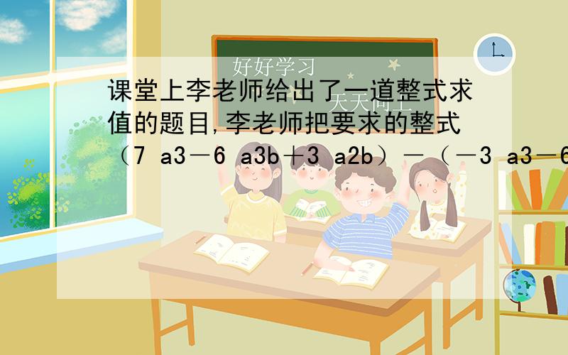 课堂上李老师给出了一道整式求值的题目,李老师把要求的整式（7 a3－6 a3b＋3 a2b）－（－3 a3－6 a3b＋3 a2b＋10 a3－3）写完后,让王红同学顺便给出一组a、b的值,老师自己说答案,当王红说完：“