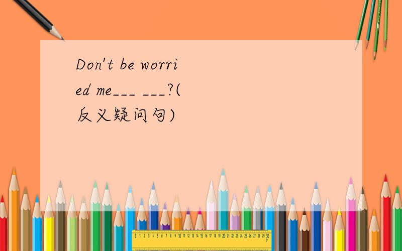 Don't be worried me___ ___?(反义疑问句)