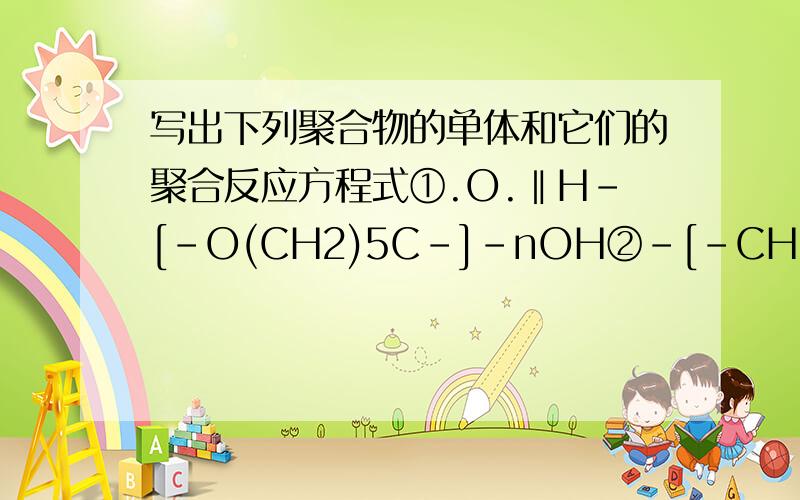 写出下列聚合物的单体和它们的聚合反应方程式①.O.‖H-[-O(CH2)5C-]-nOH②-[-CH2—CH-]-.|.O﹦C—NH2③.O.O.‖.‖HO-[-C(CH2)6C―OCH2CH2O-]-nH