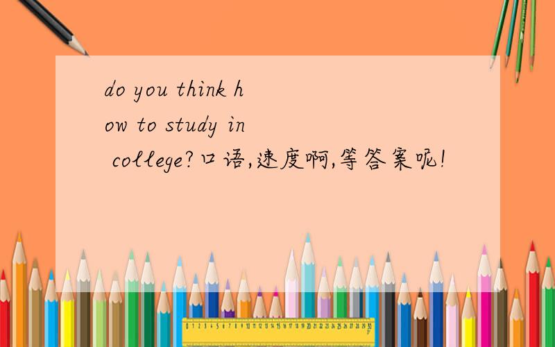 do you think how to study in college?口语,速度啊,等答案呢!