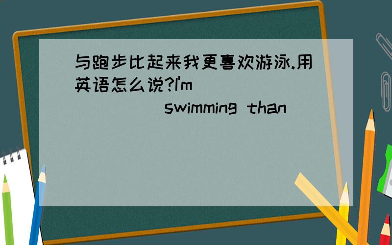 与跑步比起来我更喜欢游泳.用英语怎么说?I'm ____ ____ swimming than ______.