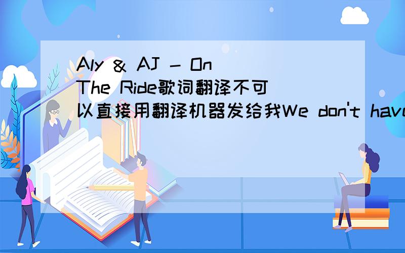 Aly & AJ - On The Ride歌词翻译不可以直接用翻译机器发给我We don't have to tryTo think the same thoughtsWe just have a wayOf knowing everything's gonna be okWe'll laugh 'til we cryRead each others mindsLive with a smileMake it all wort