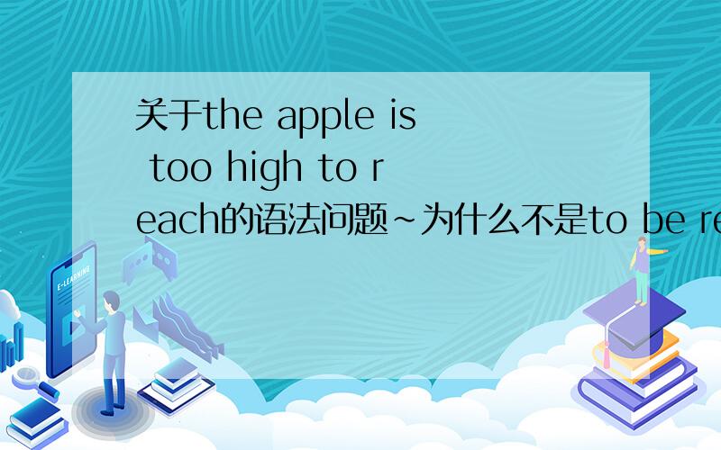 关于the apple is too high to reach的语法问题~为什么不是to be reach reach 不是及物动词吗?应该有被动语态啊.很困惑.能具体一点吗？有哪些？