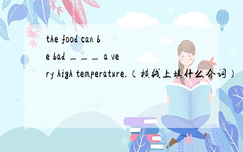 the food can be bad ___ a very high temperature.（横线上填什么介词）